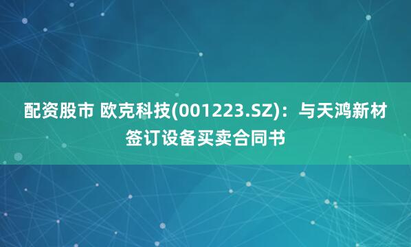 配资股市 欧克科技(001223.SZ)：与天鸿新材签订设备买卖合同书