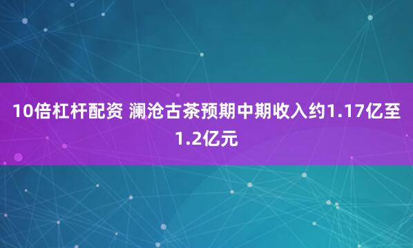 10倍杠杆配资 澜沧古茶预期中期收入约1.17亿至1.2亿元