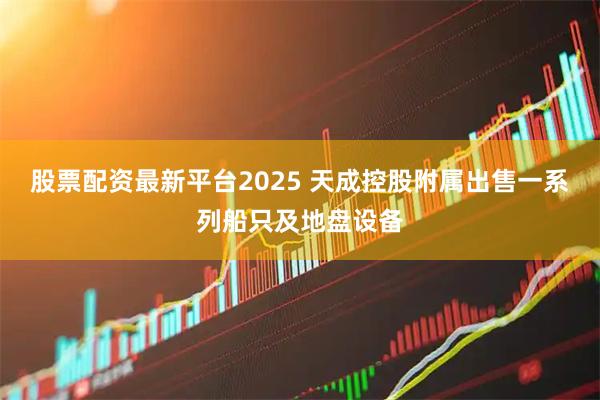 股票配资最新平台2025 天成控股附属出售一系列船只及地盘设备