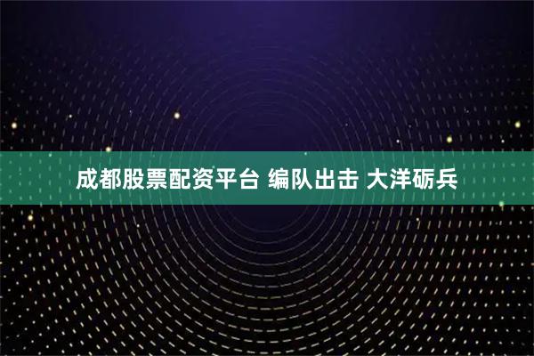 成都股票配资平台 编队出击 大洋砺兵