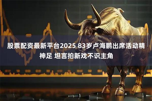 股票配资最新平台2025 83岁卢海鹏出席活动精神足 坦言拍新戏不识主角