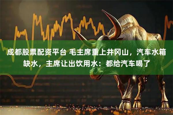 成都股票配资平台 毛主席重上井冈山，汽车水箱缺水，主席让出饮用水：都给汽车喝了