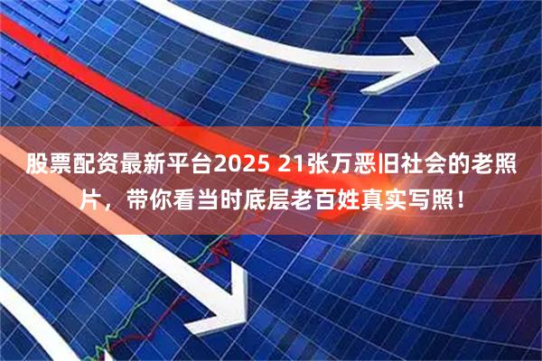 股票配资最新平台2025 21张万恶旧社会的老照片，带你看当时底层老百姓真实写照！
