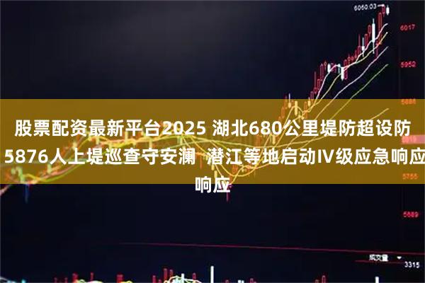 股票配资最新平台2025 湖北680公里堤防超设防 5876人上堤巡查守安澜  潜江等地启动Ⅳ级应急响应